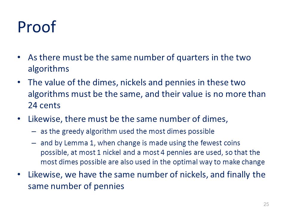 Proof As there must be the same number of quarters in the two algorithms The value of the dimes, nickels and pennies in these two algorithms must be the same, and their value is no more than 24 cents Likewise, there must be the same number of dimes, – as the greedy algorithm used the most dimes possible – and by Lemma 1, when change is made using the fewest coins possible, at most 1 nickel and a most 4 pennies are used, so that the most dimes possible are also used in the optimal way to make change Likewise, we have the same number of nickels, and finally the same number of pennies 25