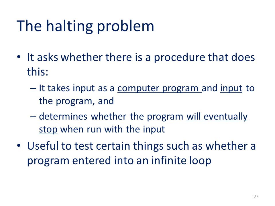The halting problem It asks whether there is a procedure that does this: – It takes input as a computer program and input to the program, and – determines whether the program will eventually stop when run with the input Useful to test certain things such as whether a program entered into an infinite loop 27