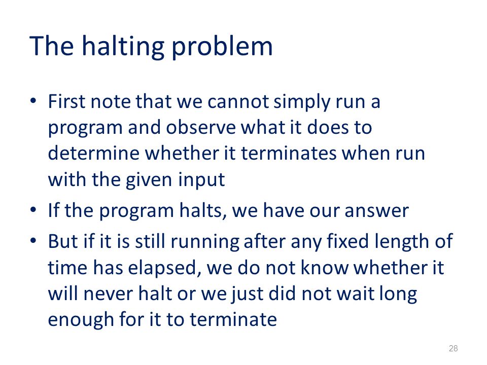 The halting problem First note that we cannot simply run a program and observe what it does to determine whether it terminates when run with the given input If the program halts, we have our answer But if it is still running after any fixed length of time has elapsed, we do not know whether it will never halt or we just did not wait long enough for it to terminate 28
