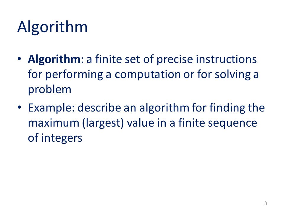 Algorithm Algorithm: a finite set of precise instructions for performing a computation or for solving a problem Example: describe an algorithm for finding the maximum (largest) value in a finite sequence of integers 3