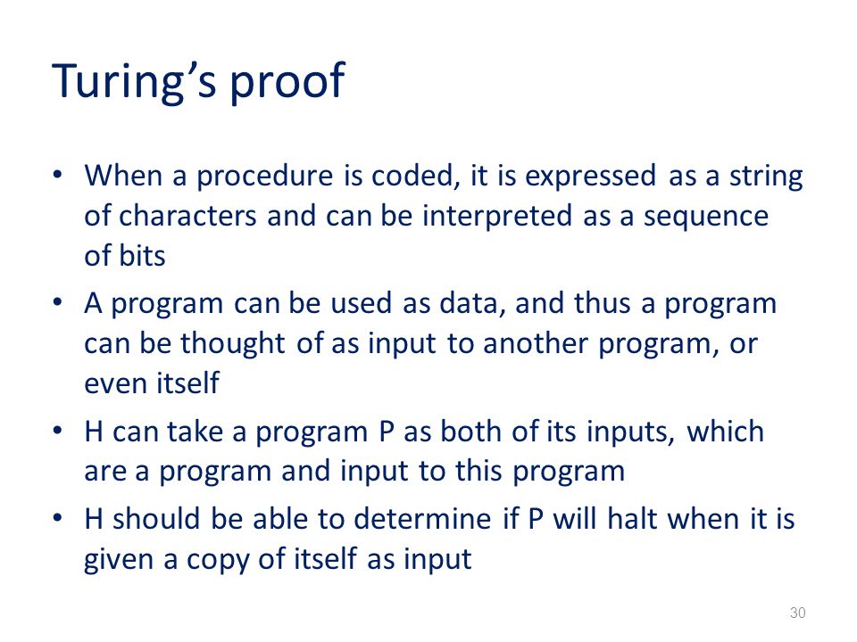Turing’s proof When a procedure is coded, it is expressed as a string of characters and can be interpreted as a sequence of bits A program can be used as data, and thus a program can be thought of as input to another program, or even itself H can take a program P as both of its inputs, which are a program and input to this program H should be able to determine if P will halt when it is given a copy of itself as input 30