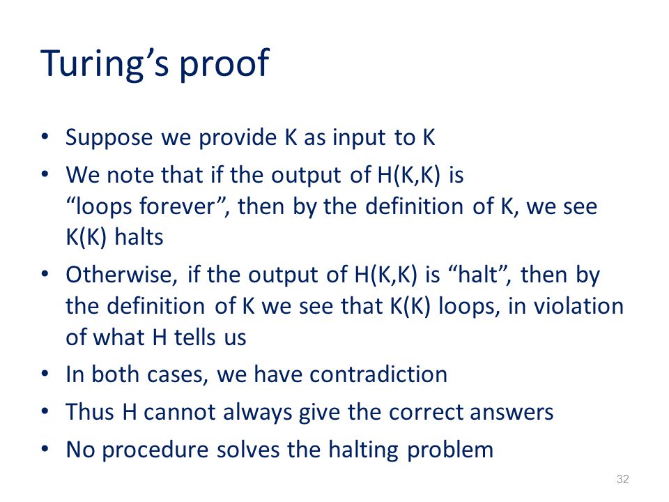Turing’s proof Suppose we provide K as input to K We note that if the output of H(K,K) is loops forever , then by the definition of K, we see K(K) halts Otherwise, if the output of H(K,K) is halt , then by the definition of K we see that K(K) loops, in violation of what H tells us In both cases, we have contradiction Thus H cannot always give the correct answers No procedure solves the halting problem 32