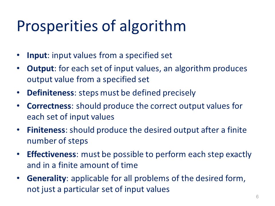 Prosperities of algorithm Input: input values from a specified set Output: for each set of input values, an algorithm produces output value from a specified set Definiteness: steps must be defined precisely Correctness: should produce the correct output values for each set of input values Finiteness: should produce the desired output after a finite number of steps Effectiveness: must be possible to perform each step exactly and in a finite amount of time Generality: applicable for all problems of the desired form, not just a particular set of input values 6