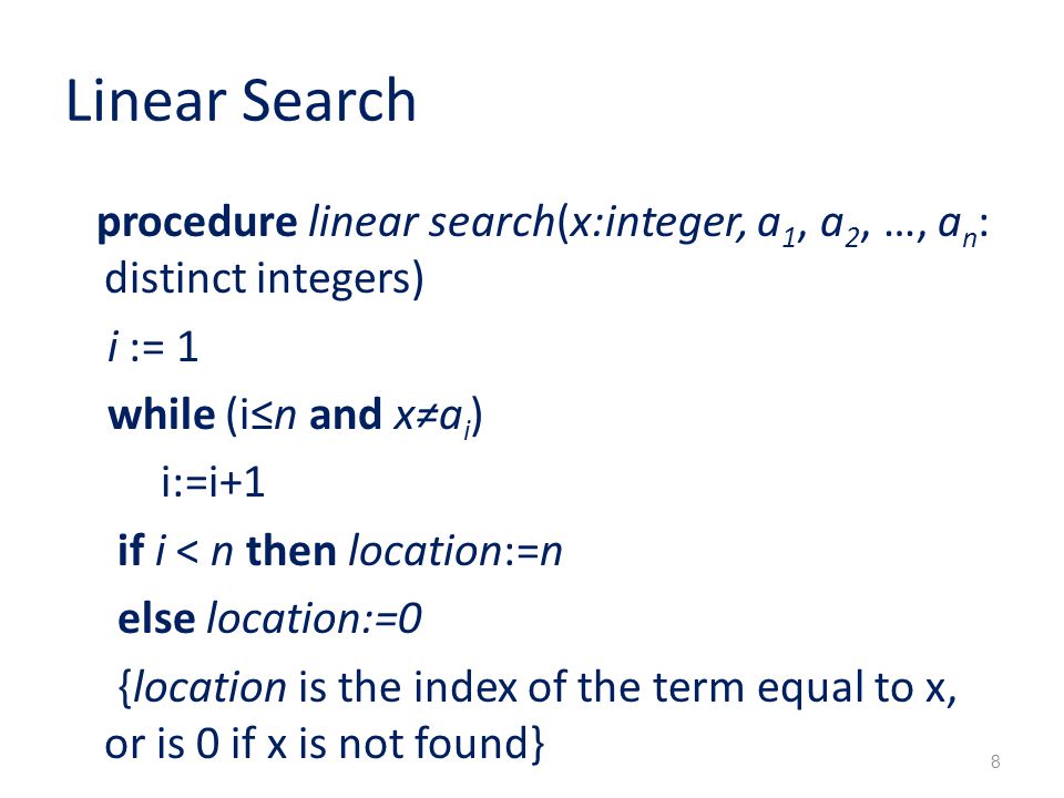 Linear Search procedure linear search(x:integer, a 1, a 2, …, a n : distinct integers) i := 1 while (i≤n and x≠a i ) i:=i+1 if i < n then location:=n else location:=0 {location is the index of the term equal to x, or is 0 if x is not found} 8