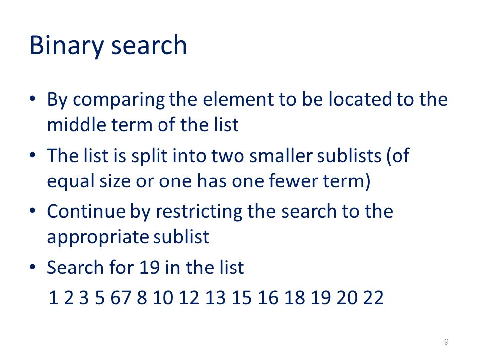 Binary search By comparing the element to be located to the middle term of the list The list is split into two smaller sublists (of equal size or one has one fewer term) Continue by restricting the search to the appropriate sublist Search for 19 in the list