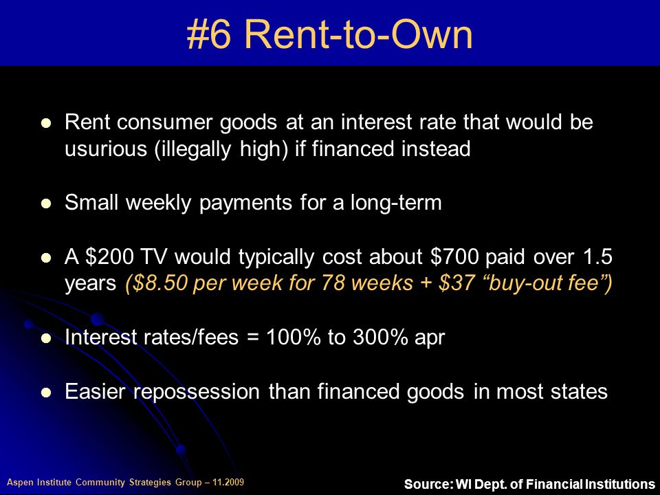 Aspen Institute Community Strategies Group – #6 Rent-to-Own Rent consumer goods at an interest rate that would be usurious (illegally high) if financed instead Small weekly payments for a long-term A $200 TV would typically cost about $700 paid over 1.5 years ($8.50 per week for 78 weeks + $37 buy-out fee ) Interest rates/fees = 100% to 300% apr Easier repossession than financed goods in most states Source: WI Dept.