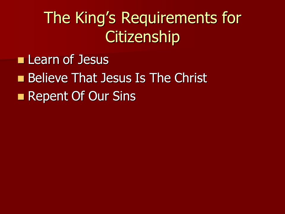 The King’s Requirements for Citizenship Learn of Jesus Learn of Jesus Believe That Jesus Is The Christ Believe That Jesus Is The Christ Repent Of Our Sins Repent Of Our Sins
