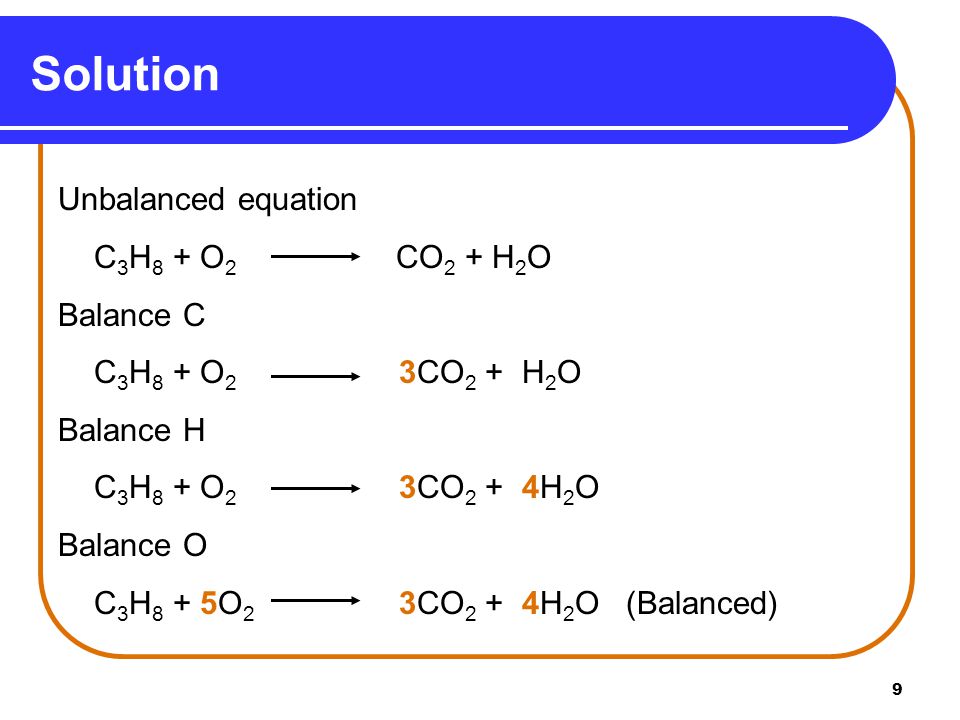 9 Solution Unbalanced equation C 3 H 8 + O 2 CO 2 + H 2 O Balance C C 3 H 8 + O 2 3CO 2 + H 2 O Balance H C 3 H 8 + O 2 3CO 2 + 4H 2 O Balance O C 3 H 8 + 5O 2 3CO 2 + 4H 2 O (Balanced)