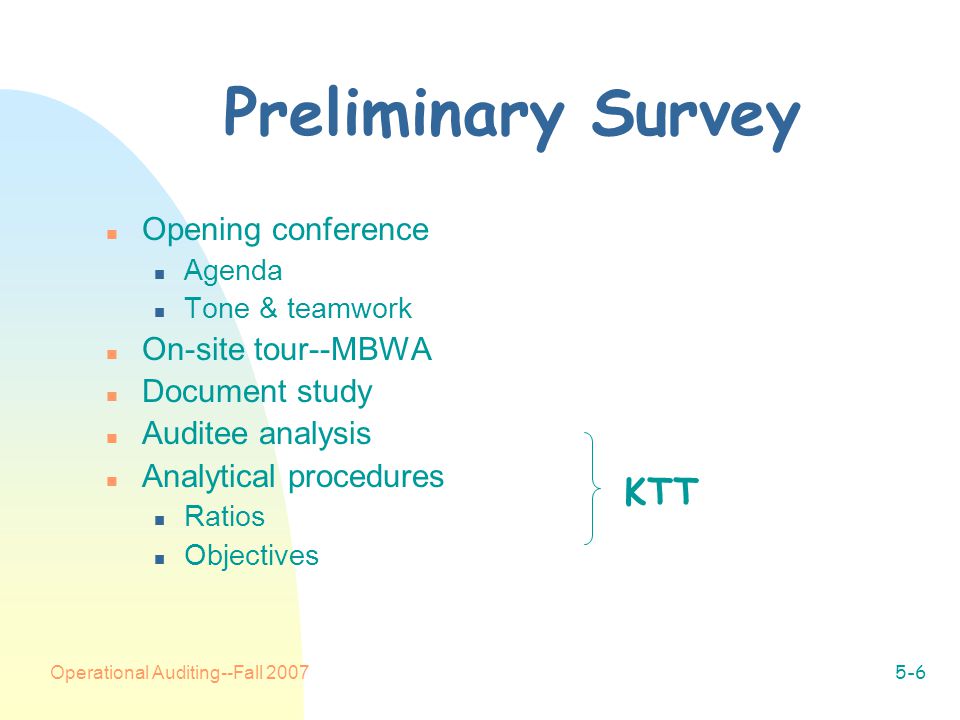 Operational Auditing--Fall Preliminary Survey n Opening conference n Agenda n Tone & teamwork n On-site tour--MBWA n Document study n Auditee analysis n Analytical procedures n Ratios n Objectives KTT