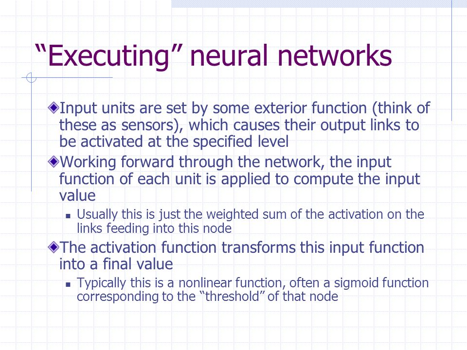 Executing neural networks Input units are set by some exterior function (think of these as sensors), which causes their output links to be activated at the specified level Working forward through the network, the input function of each unit is applied to compute the input value Usually this is just the weighted sum of the activation on the links feeding into this node The activation function transforms this input function into a final value Typically this is a nonlinear function, often a sigmoid function corresponding to the threshold of that node