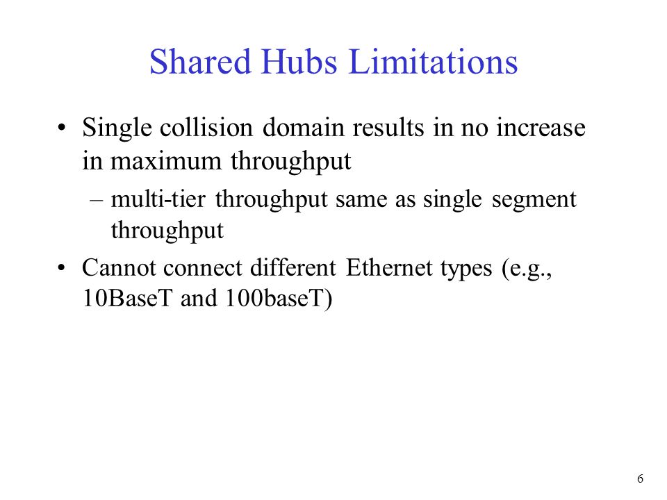 6 Shared Hubs Limitations Single collision domain results in no increase in maximum throughput –multi-tier throughput same as single segment throughput Cannot connect different Ethernet types (e.g., 10BaseT and 100baseT)
