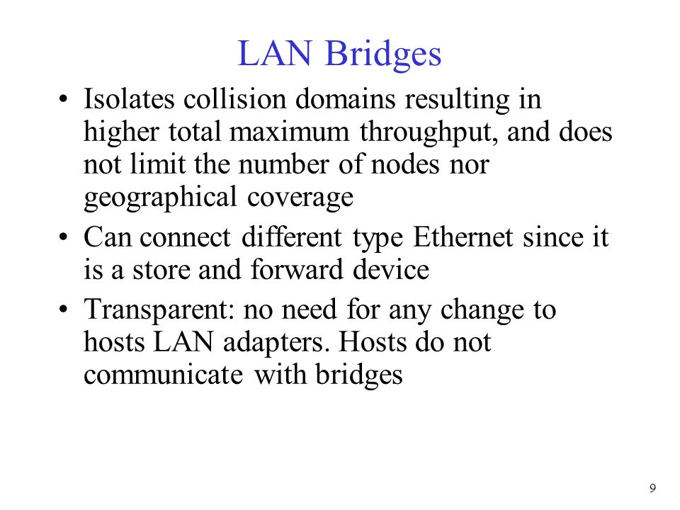 9 LAN Bridges Isolates collision domains resulting in higher total maximum throughput, and does not limit the number of nodes nor geographical coverage Can connect different type Ethernet since it is a store and forward device Transparent: no need for any change to hosts LAN adapters.