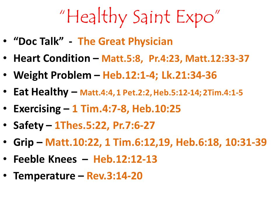 Healthy Saint Expo Doc Talk - The Great Physician Heart Condition – Matt.5:8, Pr.4:23, Matt.12:33-37 Weight Problem – Heb.12:1-4; Lk.21:34-36 Eat Healthy – Matt.4:4, 1 Pet.2:2, Heb.5:12-14; 2Tim.4:1-5 Exercising – 1 Tim.4:7-8, Heb.10:25 Safety – 1Thes.5:22, Pr.7:6-27 Grip – Matt.10:22, 1 Tim.6:12,19, Heb.6:18, 10:31-39 Feeble Knees – Heb.12:12-13 Temperature – Rev.3:14-20
