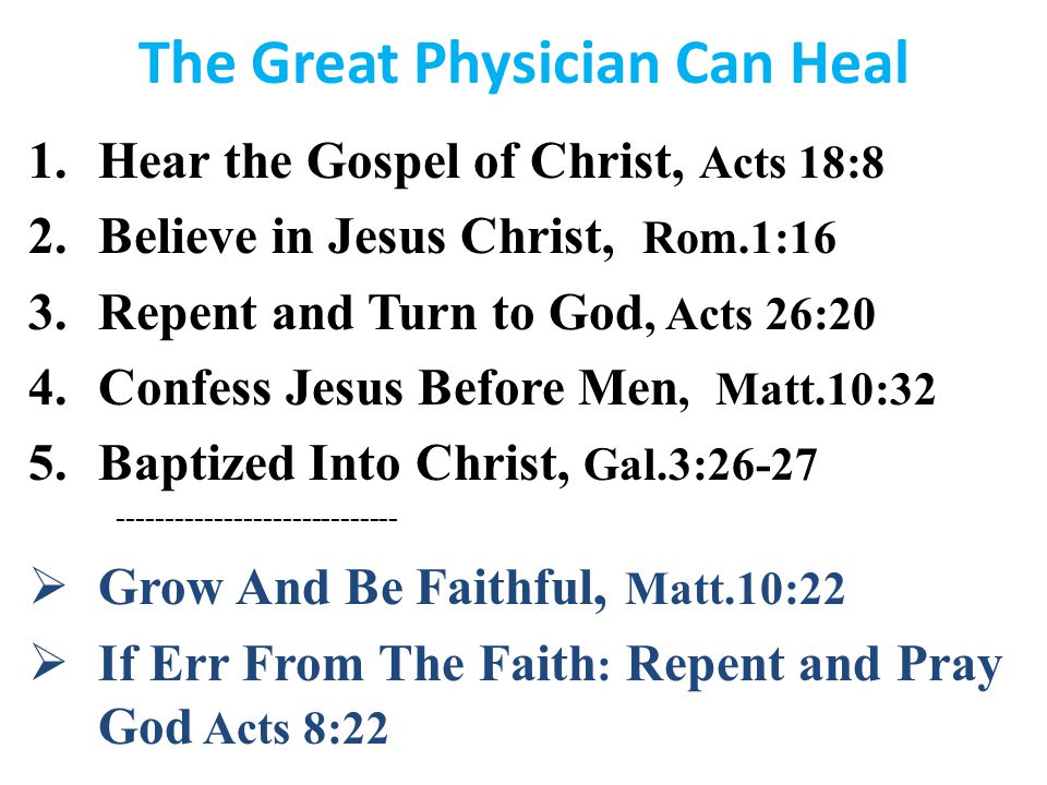 The Great Physician Can Heal 1.Hear the Gospel of Christ, Acts 18:8 2.Believe in Jesus Christ, Rom.1:16 3.Repent and Turn to God, Acts 26:20 4.Confess Jesus Before Men, Matt.10:32 5.Baptized Into Christ, Gal.3:  Grow And Be Faithful, Matt.10:22  If Err From The Faith : Repent and Pray God Acts 8:22