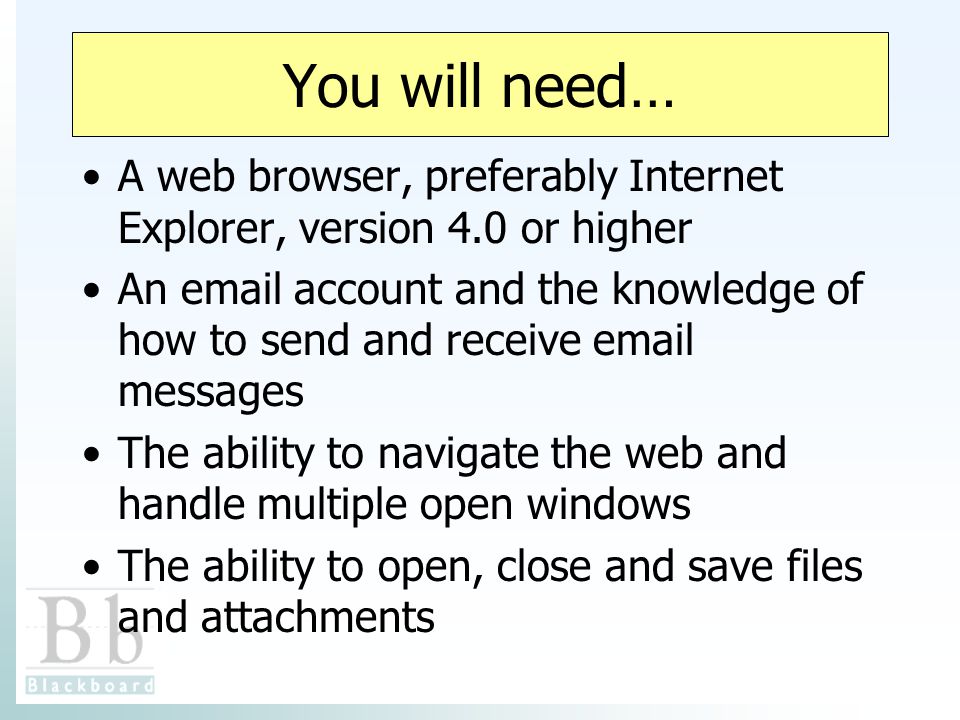You will need… A web browser, preferably Internet Explorer, version 4.0 or higher An  account and the knowledge of how to send and receive  messages The ability to navigate the web and handle multiple open windows The ability to open, close and save files and attachments