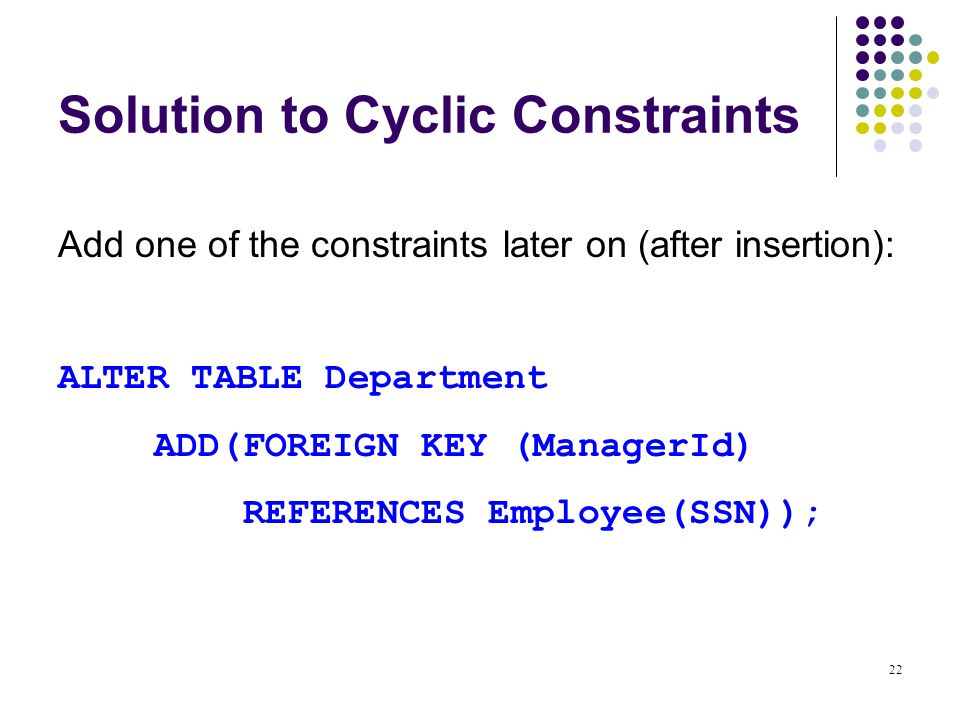 22 Solution to Cyclic Constraints Add one of the constraints later on (after insertion): ALTER TABLE Department ADD(FOREIGN KEY (ManagerId) REFERENCES Employee(SSN));