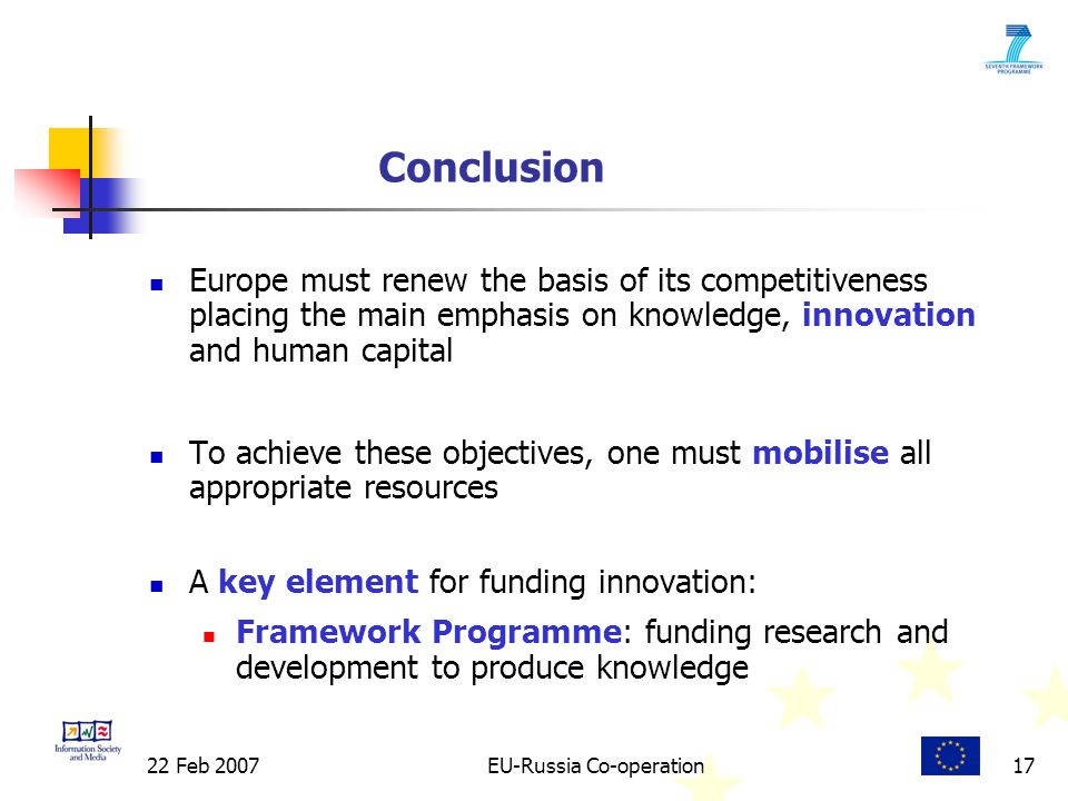 22 Feb 2007EU-Russia Co-operation17 Conclusion Europe must renew the basis of its competitiveness placing the main emphasis on knowledge, innovation and human capital To achieve these objectives, one must mobilise all appropriate resources A key element for funding innovation: Framework Programme: funding research and development to produce knowledge