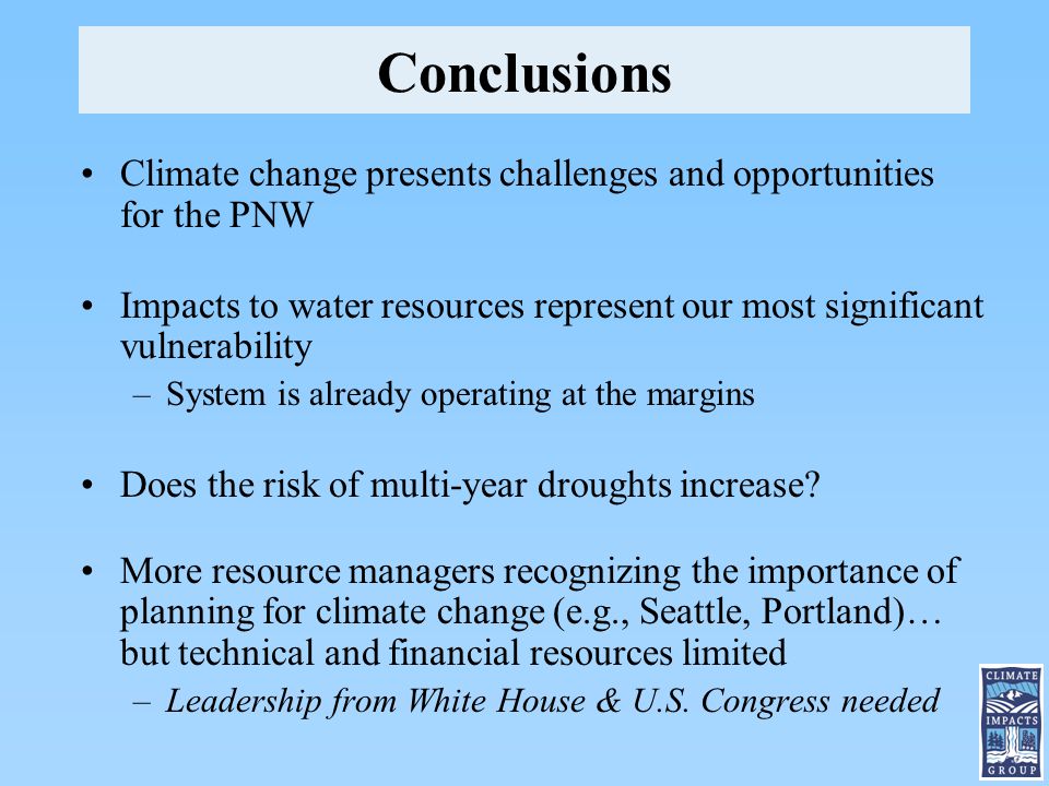 Conclusions Climate change presents challenges and opportunities for the PNW Impacts to water resources represent our most significant vulnerability –System is already operating at the margins Does the risk of multi-year droughts increase.