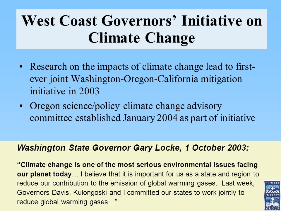 West Coast Governors’ Initiative on Climate Change Research on the impacts of climate change lead to first- ever joint Washington-Oregon-California mitigation initiative in 2003 Oregon science/policy climate change advisory committee established January 2004 as part of initiative Washington State Governor Gary Locke, 1 October 2003: Climate change is one of the most serious environmental issues facing our planet today… I believe that it is important for us as a state and region to reduce our contribution to the emission of global warming gases.