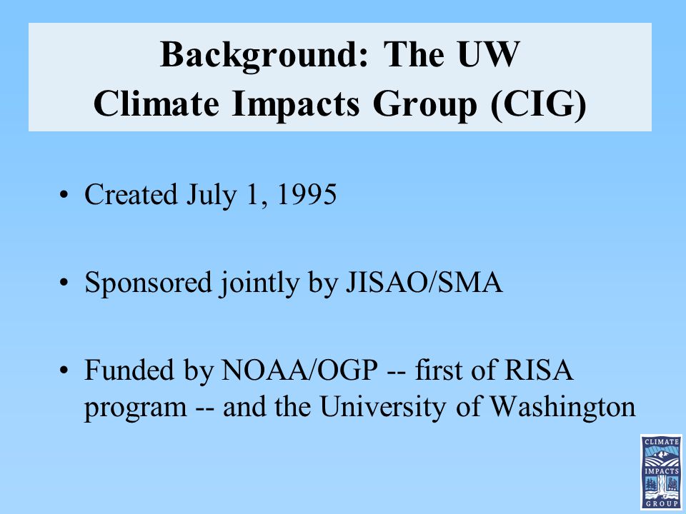 Background: The UW Climate Impacts Group (CIG) Created July 1, 1995 Sponsored jointly by JISAO/SMA Funded by NOAA/OGP -- first of RISA program -- and the University of Washington