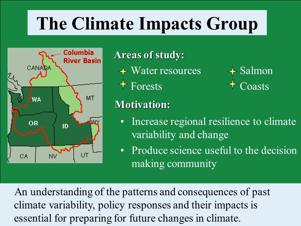 Areas of study: Water resources Salmon Forests Coasts Columbia River Basin The Climate Impacts Group Motivation: An understanding of the patterns and consequences of past climate variability, policy responses and their impacts is essential for preparing for future changes in climate.