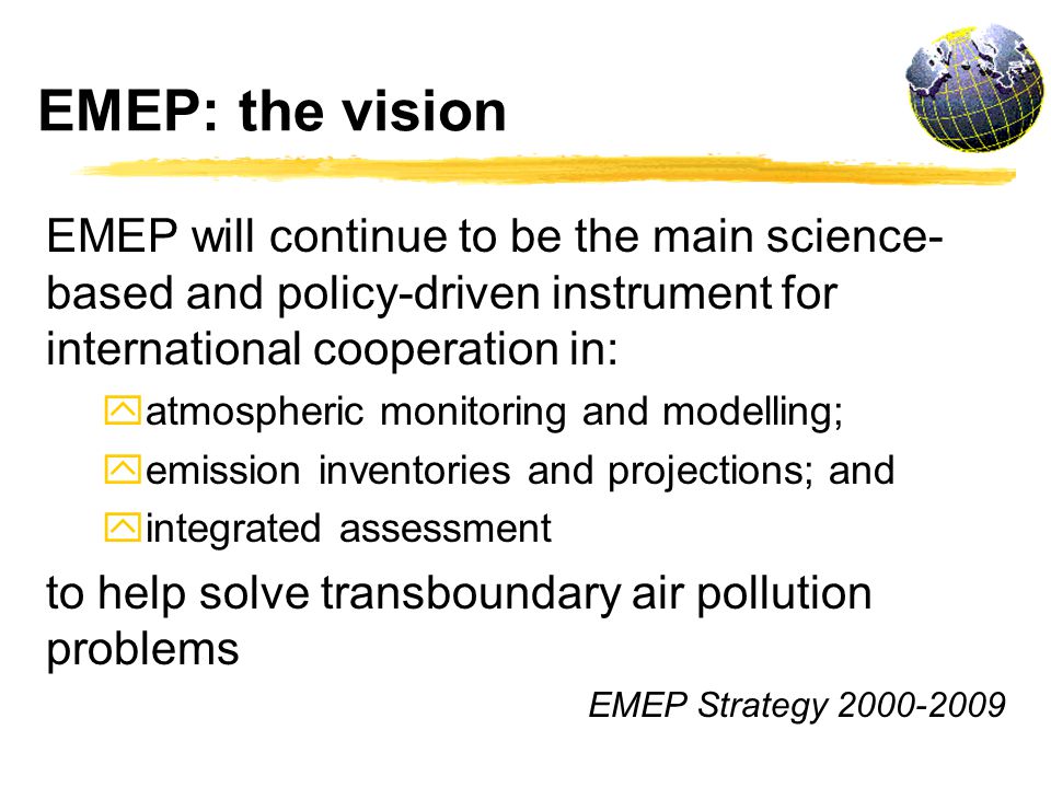EMEP: the vision EMEP will continue to be the main science- based and policy-driven instrument for international cooperation in: y atmospheric monitoring and modelling; y emission inventories and projections; and y integrated assessment to help solve transboundary air pollution problems EMEP Strategy