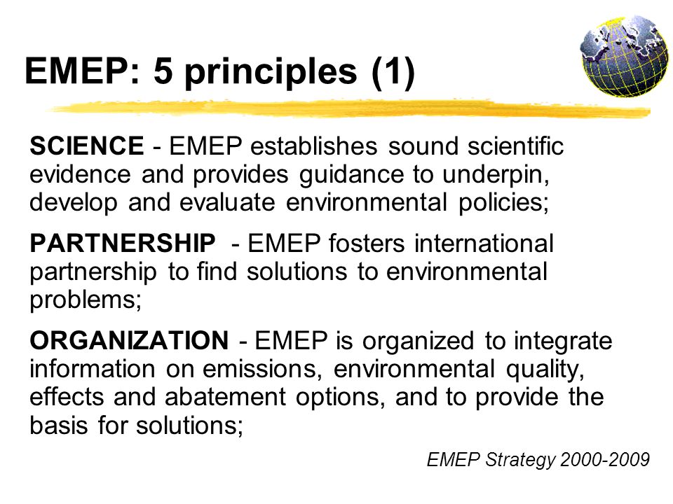 EMEP: 5 principles (1) SCIENCE - EMEP establishes sound scientific evidence and provides guidance to underpin, develop and evaluate environmental policies; PARTNERSHIP - EMEP fosters international partnership to find solutions to environmental problems; ORGANIZATION - EMEP is organized to integrate information on emissions, environmental quality, effects and abatement options, and to provide the basis for solutions; EMEP Strategy