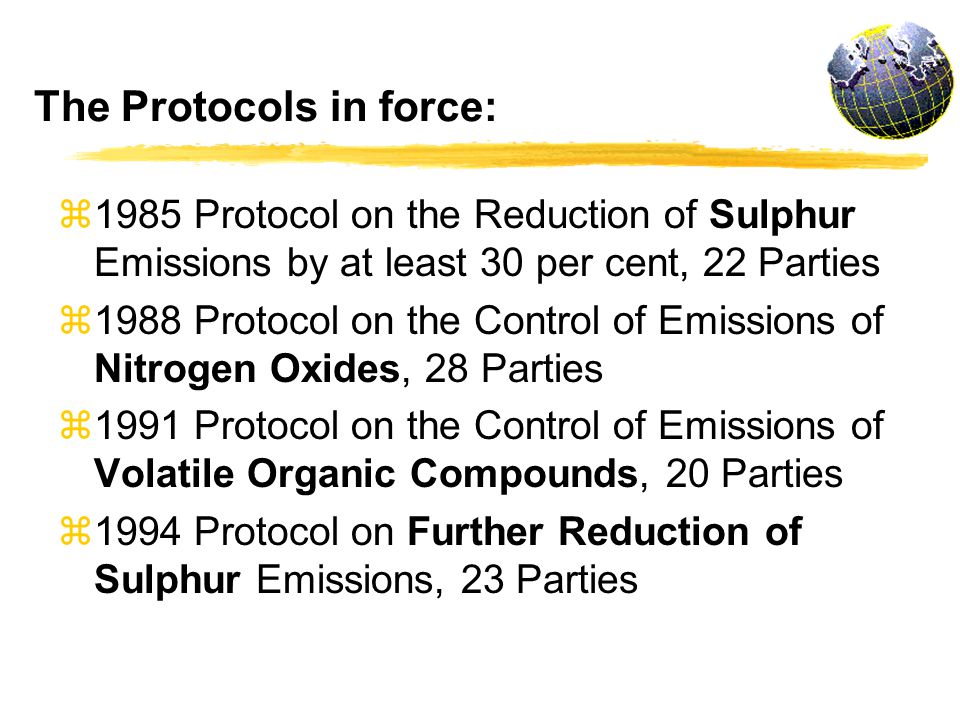 z1985 Protocol on the Reduction of Sulphur Emissions by at least 30 per cent, 22 Parties z1988 Protocol on the Control of Emissions of Nitrogen Oxides, 28 Parties z1991 Protocol on the Control of Emissions of Volatile Organic Compounds, 20 Parties z1994 Protocol on Further Reduction of Sulphur Emissions, 23 Parties The Protocols in force: