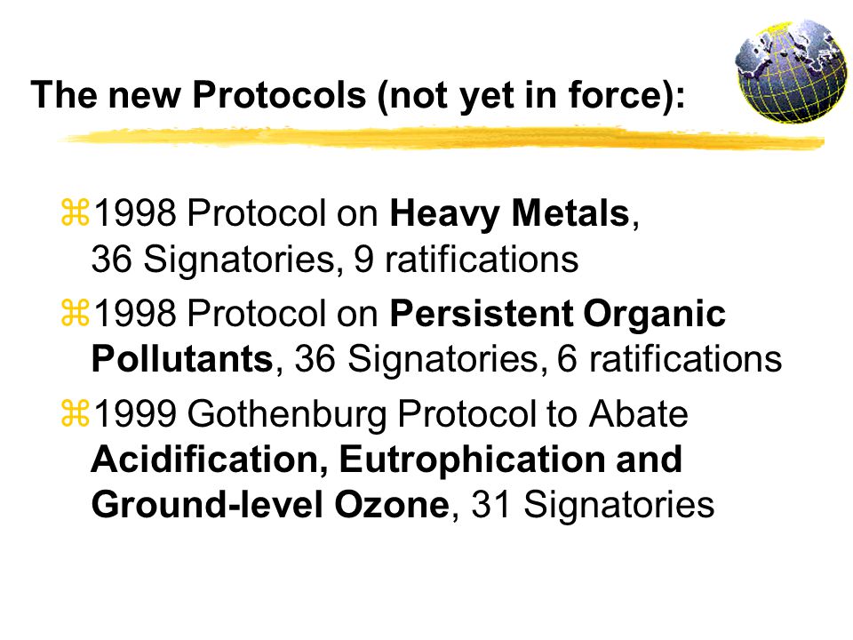 The new Protocols (not yet in force): z1998 Protocol on Heavy Metals, 36 Signatories, 9 ratifications z1998 Protocol on Persistent Organic Pollutants, 36 Signatories, 6 ratifications z1999 Gothenburg Protocol to Abate Acidification, Eutrophication and Ground-level Ozone, 31 Signatories