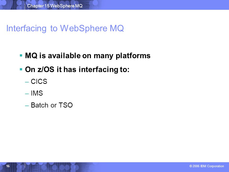 Chapter 15 WebSphere MQ © 2006 IBM Corporation 16 Interfacing to WebSphere MQ  MQ is available on many platforms  On z/OS it has interfacing to: –CICS –IMS –Batch or TSO