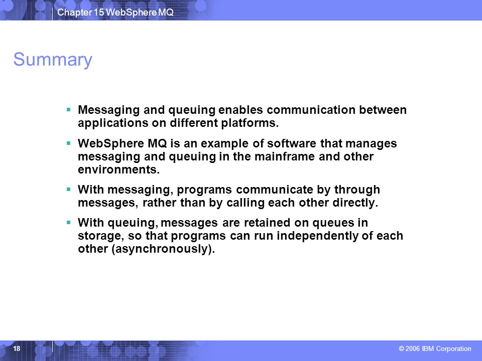 Chapter 15 WebSphere MQ © 2006 IBM Corporation 18 Summary  Messaging and queuing enables communication between applications on different platforms.