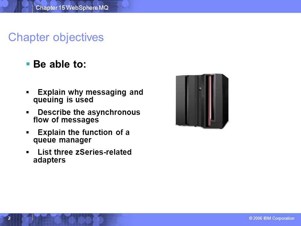 Chapter 15 WebSphere MQ © 2006 IBM Corporation 2 Chapter objectives  Be able to:  Explain why messaging and queuing is used  Describe the asynchronous flow of messages  Explain the function of a queue manager  List three zSeries-related adapters