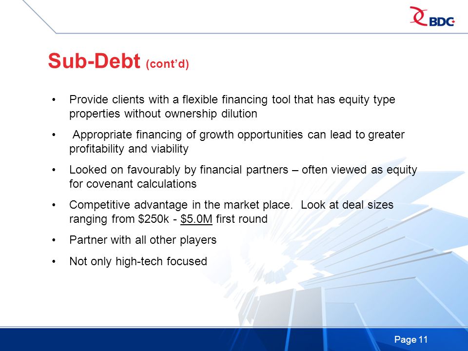 Page 11 Sub-Debt (cont’d) Provide clients with a flexible financing tool that has equity type properties without ownership dilution Appropriate financing of growth opportunities can lead to greater profitability and viability Looked on favourably by financial partners – often viewed as equity for covenant calculations Competitive advantage in the market place.