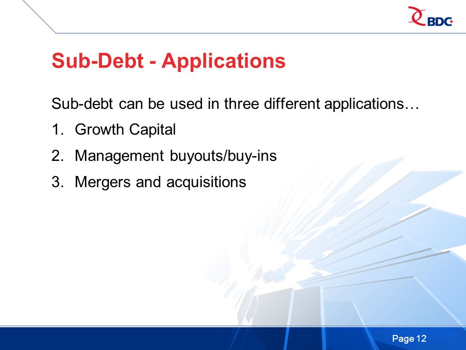 Page 12 Sub-Debt - Applications Sub-debt can be used in three different applications… 1.Growth Capital 2.Management buyouts/buy-ins 3.Mergers and acquisitions