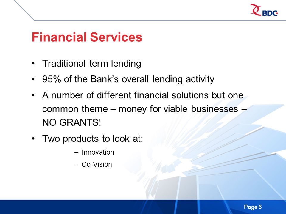 Page 6 Financial Services Traditional term lending 95% of the Bank’s overall lending activity A number of different financial solutions but one common theme – money for viable businesses – NO GRANTS.