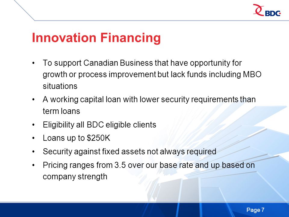Page 7 Innovation Financing To support Canadian Business that have opportunity for growth or process improvement but lack funds including MBO situations A working capital loan with lower security requirements than term loans Eligibility all BDC eligible clients Loans up to $250K Security against fixed assets not always required Pricing ranges from 3.5 over our base rate and up based on company strength