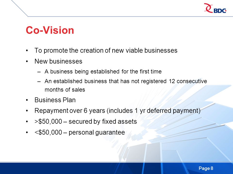 Page 8 Co-Vision To promote the creation of new viable businesses New businesses –A business being established for the first time –An established business that has not registered 12 consecutive months of sales Business Plan Repayment over 6 years (includes 1 yr deferred payment) >$50,000 – secured by fixed assets <$50,000 – personal guarantee