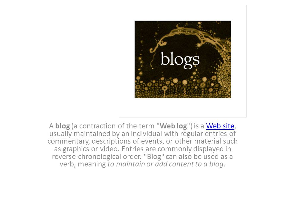 Blogs A blog (a contraction of the term Web log ) is a Web site, usually maintained by an individual with regular entries of commentary, descriptions of events, or other material such as graphics or video.