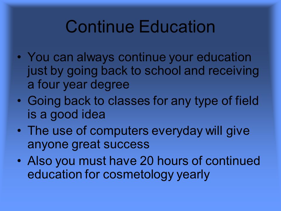 Continue Education You can always continue your education just by going back to school and receiving a four year degree Going back to classes for any type of field is a good idea The use of computers everyday will give anyone great success Also you must have 20 hours of continued education for cosmetology yearly