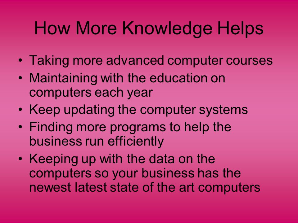 How More Knowledge Helps Taking more advanced computer courses Maintaining with the education on computers each year Keep updating the computer systems Finding more programs to help the business run efficiently Keeping up with the data on the computers so your business has the newest latest state of the art computers