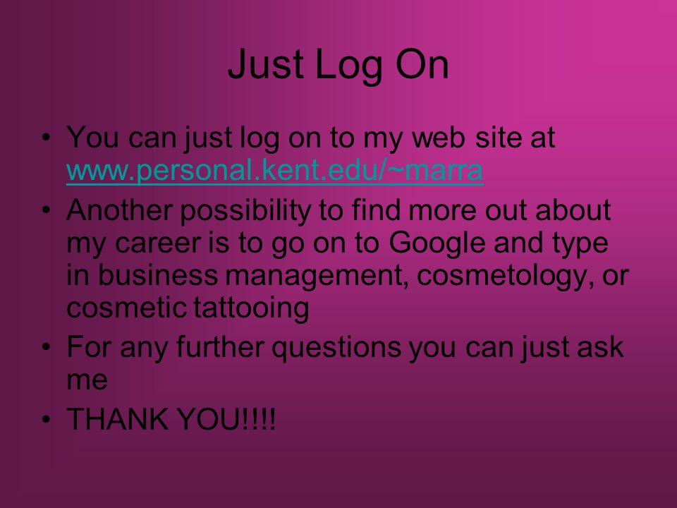 Just Log On You can just log on to my web site at     Another possibility to find more out about my career is to go on to Google and type in business management, cosmetology, or cosmetic tattooing For any further questions you can just ask me THANK YOU!!!!