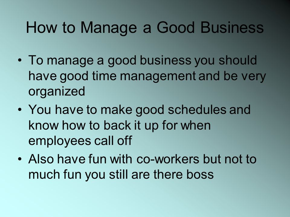 How to Manage a Good Business To manage a good business you should have good time management and be very organized You have to make good schedules and know how to back it up for when employees call off Also have fun with co-workers but not to much fun you still are there boss