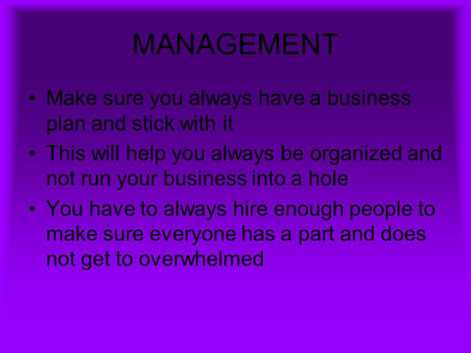MANAGEMENT Make sure you always have a business plan and stick with it This will help you always be organized and not run your business into a hole You have to always hire enough people to make sure everyone has a part and does not get to overwhelmed