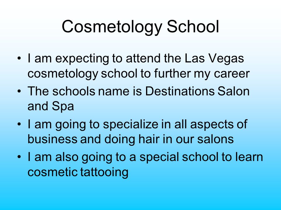 Cosmetology School I am expecting to attend the Las Vegas cosmetology school to further my career The schools name is Destinations Salon and Spa I am going to specialize in all aspects of business and doing hair in our salons I am also going to a special school to learn cosmetic tattooing