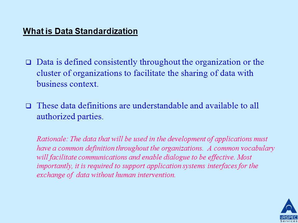 What is Data Standardization  Data is defined consistently throughout the organization or the cluster of organizations to facilitate the sharing of data with business context.