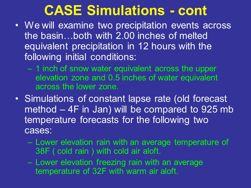 CASE Simulations - cont We will examine two precipitation events across the basin…both with 2.00 inches of melted equivalent precipitation in 12 hours with the following initial conditions: –1 inch of snow water equivalent across the upper elevation zone and 0.5 inches of water equivalent across the lower zone.