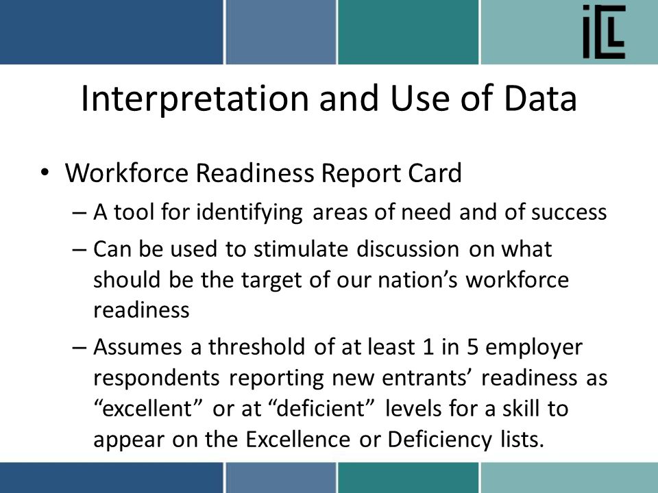 Interpretation and Use of Data Workforce Readiness Report Card – A tool for identifying areas of need and of success – Can be used to stimulate discussion on what should be the target of our nation’s workforce readiness – Assumes a threshold of at least 1 in 5 employer respondents reporting new entrants’ readiness as excellent or at deficient levels for a skill to appear on the Excellence or Deficiency lists.