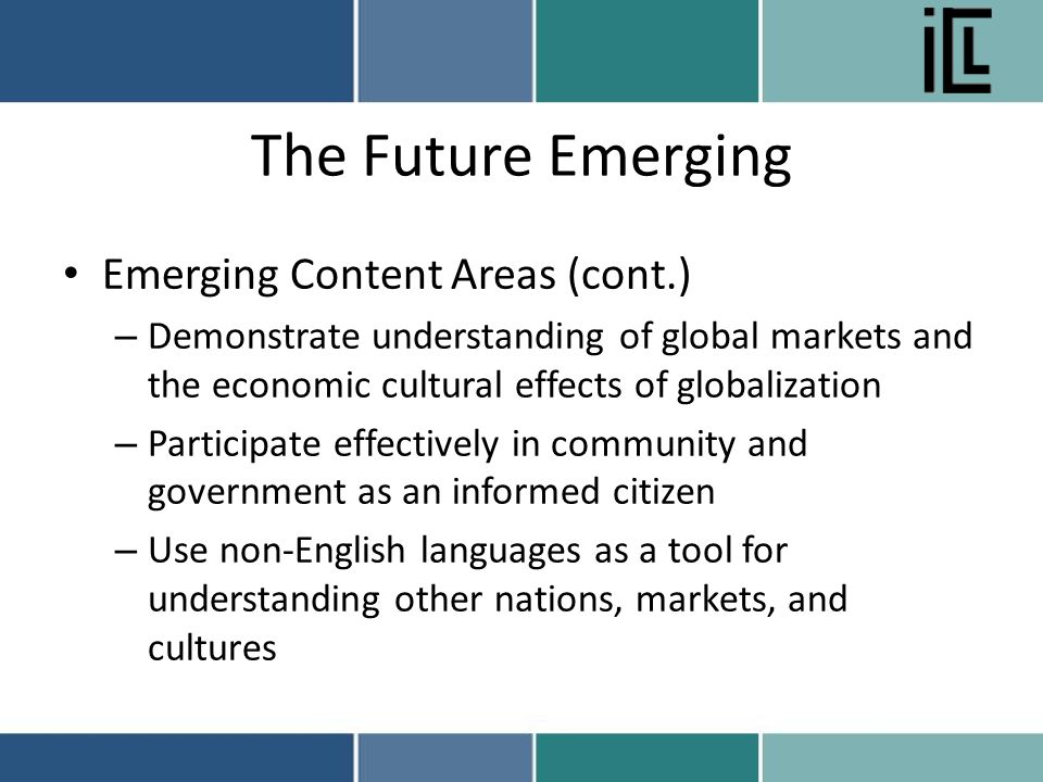 The Future Emerging Emerging Content Areas (cont.) – Demonstrate understanding of global markets and the economic cultural effects of globalization – Participate effectively in community and government as an informed citizen – Use non-English languages as a tool for understanding other nations, markets, and cultures