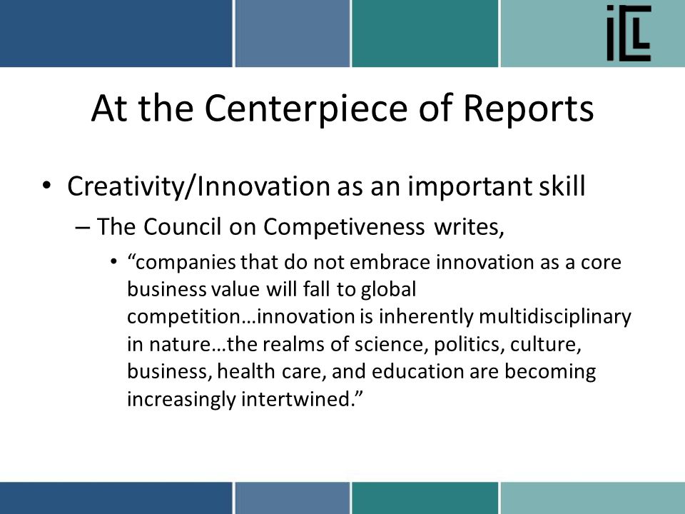 At the Centerpiece of Reports Creativity/Innovation as an important skill – The Council on Competiveness writes, companies that do not embrace innovation as a core business value will fall to global competition…innovation is inherently multidisciplinary in nature…the realms of science, politics, culture, business, health care, and education are becoming increasingly intertwined.