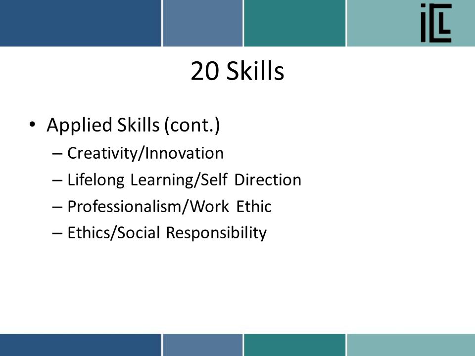 20 Skills Applied Skills (cont.) – Creativity/Innovation – Lifelong Learning/Self Direction – Professionalism/Work Ethic – Ethics/Social Responsibility